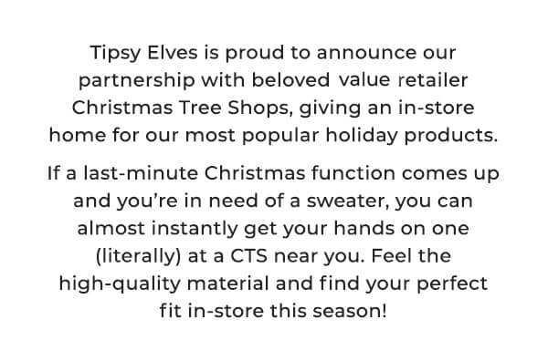 tipsy elves is proud to announce our partnership with beloved value retailers christmas tree shops, giving an in-store home for our most popular holiday products. If a last minute christmas function comes up and you're in need of a sweater, you can almost instantly get your hands on one (literally) at a CTS near you. Feel the high-quality material and find your perfect fit in-store this season! 